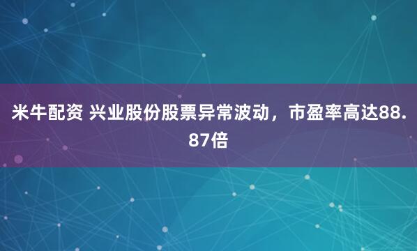 米牛配资 兴业股份股票异常波动，市盈率高达88.87倍