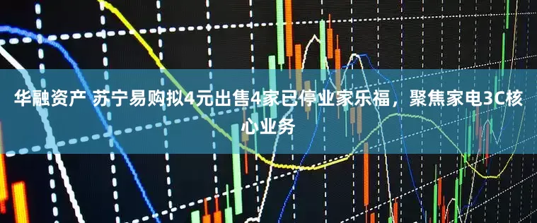 华融资产 苏宁易购拟4元出售4家已停业家乐福，聚焦家电3C核心业务
