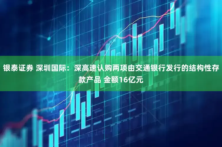 银泰证券 深圳国际：深高速认购两项由交通银行发行的结构性存款产品 金额16亿元