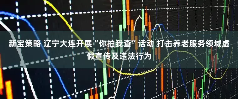 新宝策略 辽宁大连开展“你拍我查”活动 打击养老服务领域虚假宣传及违法行为