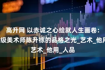 高升网 以赤诚之心绘就人生画卷：国家一级美术师陈升栋的品格之光_艺术_他用_人品