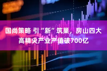 国尚策略 引“新”筑巢，房山四大高精尖产业产值破700亿