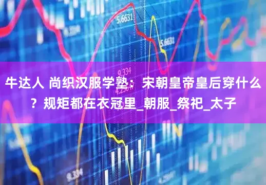 牛达人 尚织汉服学塾：宋朝皇帝皇后穿什么？规矩都在衣冠里_朝服_祭祀_太子