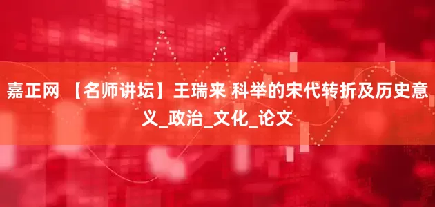 嘉正网 【名师讲坛】王瑞来 科举的宋代转折及历史意义_政治_文化_论文