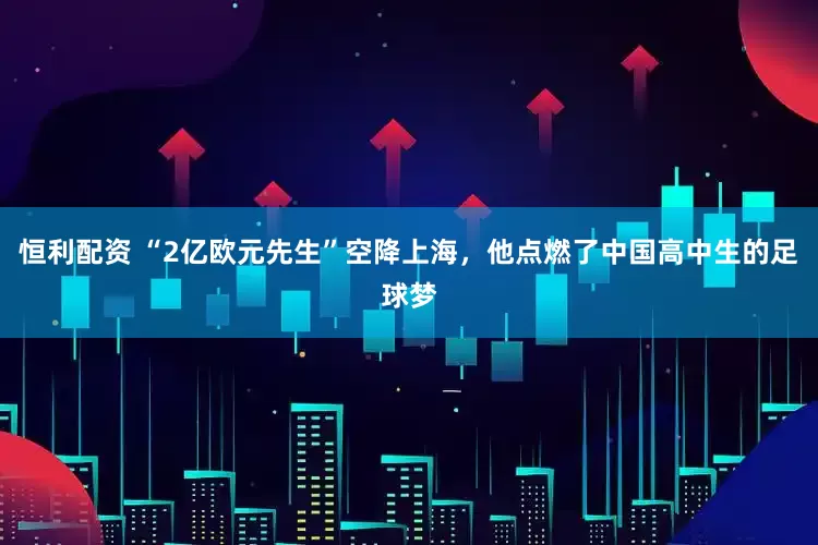 恒利配资 “2亿欧元先生”空降上海，他点燃了中国高中生的足球梦