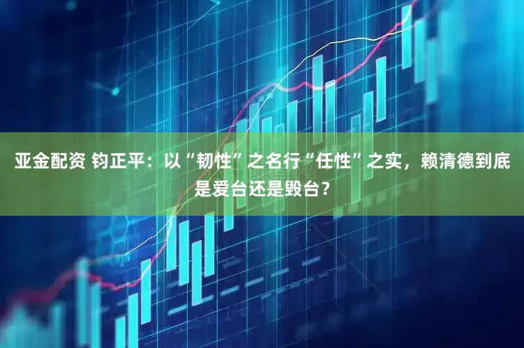 亚金配资 钧正平：以“韧性”之名行“任性”之实，赖清德到底是爱台还是毁台？
