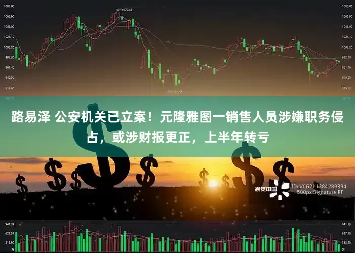 路易泽 公安机关已立案！元隆雅图一销售人员涉嫌职务侵占，或涉财报更正，上半年转亏