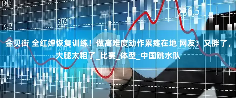 金贝街 全红婵恢复训练！做高难度动作累瘫在地 网友：又胖了，大腿太粗了_比赛_体型_中国跳水队