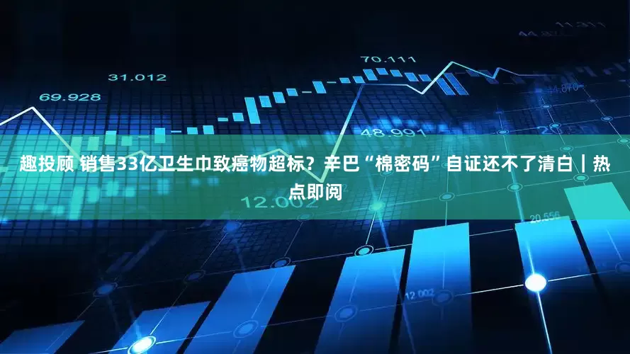 趣投顾 销售33亿卫生巾致癌物超标？辛巴“棉密码”自证还不了清白｜热点即阅