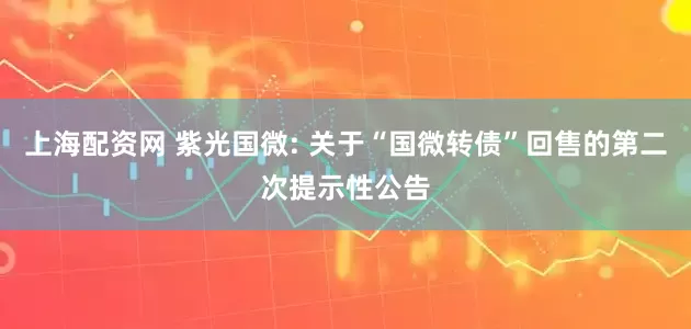 上海配资网 紫光国微: 关于“国微转债”回售的第二次提示性公告