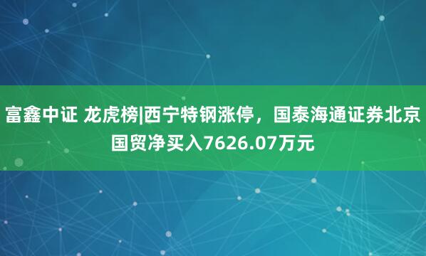 富鑫中证 龙虎榜|西宁特钢涨停，国泰海通证券北京国贸净买入7626.07万元