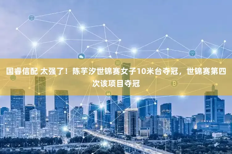 国睿信配 太强了！陈芋汐世锦赛女子10米台夺冠，世锦赛第四次该项目夺冠