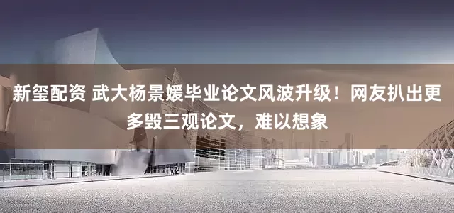 新玺配资 武大杨景媛毕业论文风波升级！网友扒出更多毁三观论文，难以想象