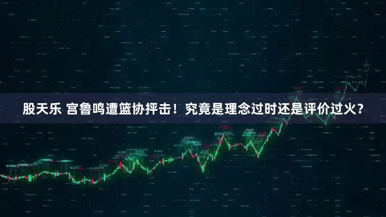 股天乐 宫鲁鸣遭篮协抨击！究竟是理念过时还是评价过火？