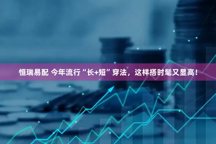 恒瑞易配 今年流行“长+短”穿法，这样搭时髦又显高！