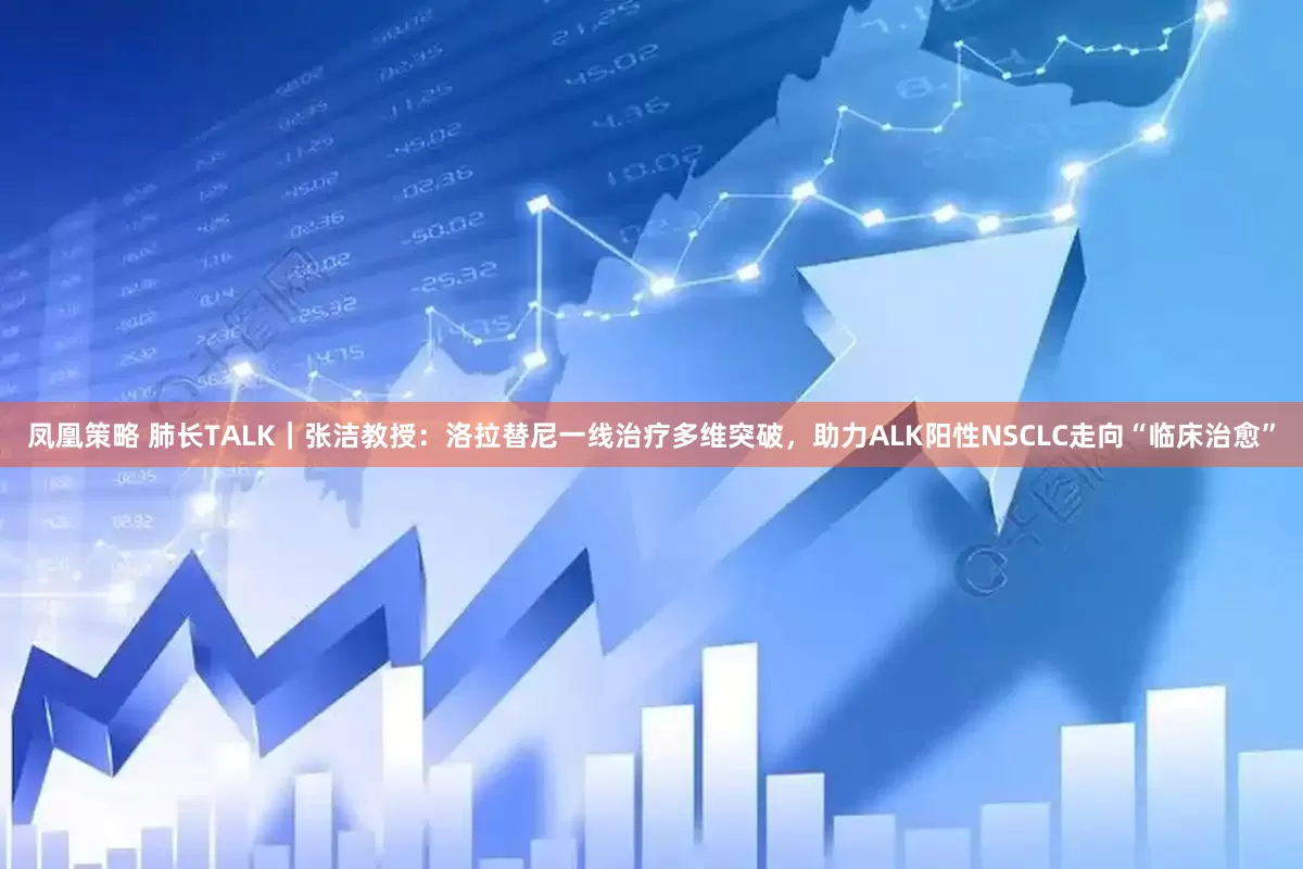 凤凰策略 肺长TALK｜张洁教授：洛拉替尼一线治疗多维突破，助力ALK阳性NSCLC走向“临床治愈”