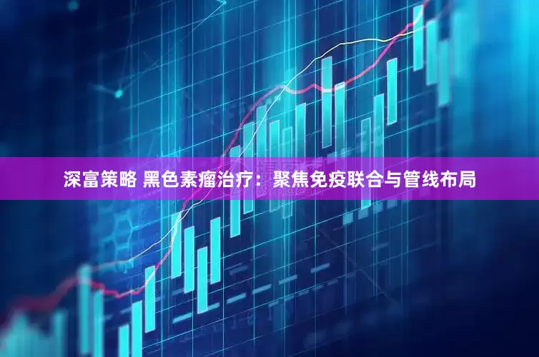 深富策略 黑色素瘤治疗：聚焦免疫联合与管线布局