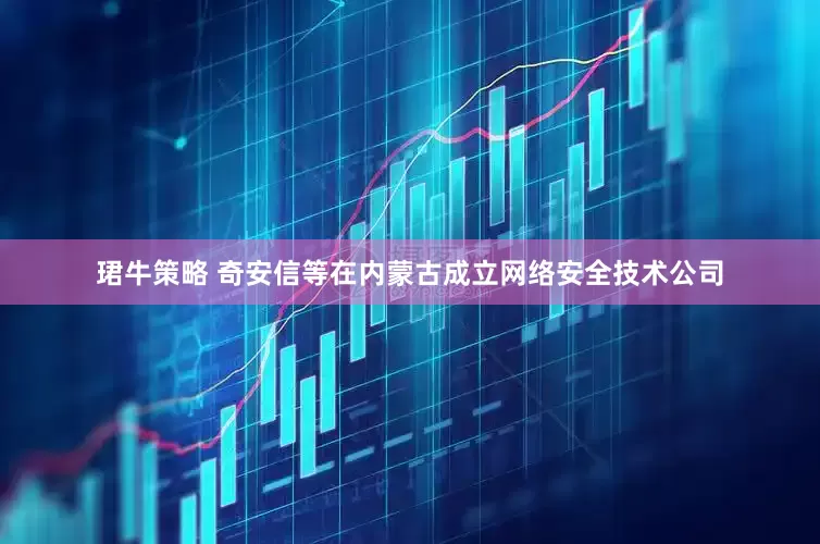 珺牛策略 奇安信等在内蒙古成立网络安全技术公司