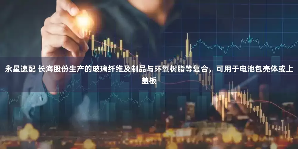 永星速配 长海股份生产的玻璃纤维及制品与环氧树脂等复合，可用于电池包壳体或上盖板