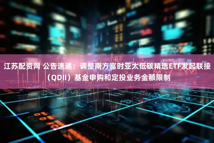 江苏配资网 公告速递：调整南方富时亚太低碳精选ETF发起联接（QDII）基金申购和定投业务金额限制