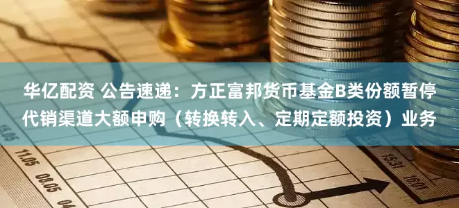 华亿配资 公告速递：方正富邦货币基金B类份额暂停代销渠道大额申购（转换转入、定期定额投资）业务