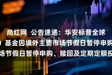 尚红网  公告速递：华安标普全球石油指数（LOF）基金因境外主要市场节假日暂停申购、赎回及定期定额投资