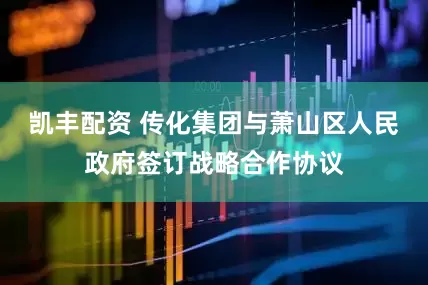 凯丰配资 传化集团与萧山区人民政府签订战略合作协议