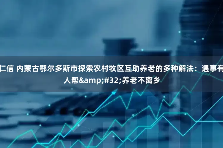 仁信 内蒙古鄂尔多斯市探索农村牧区互助养老的多种解法：遇事有人帮&#32;养老不离乡