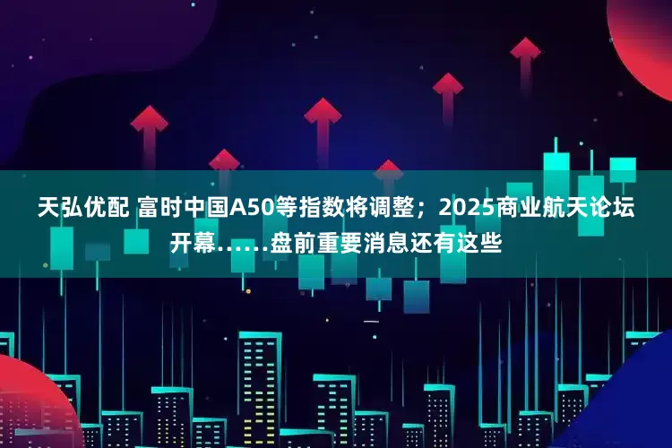 天弘优配 富时中国A50等指数将调整；2025商业航天论坛开幕……盘前重要消息还有这些