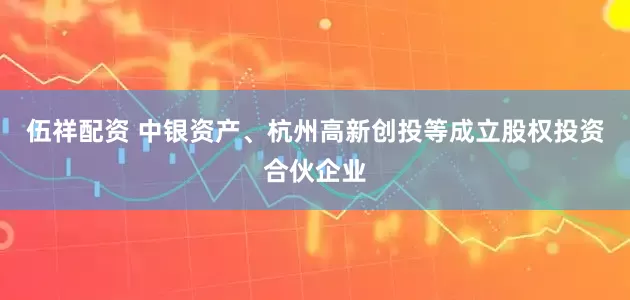 伍祥配资 中银资产、杭州高新创投等成立股权投资合伙企业