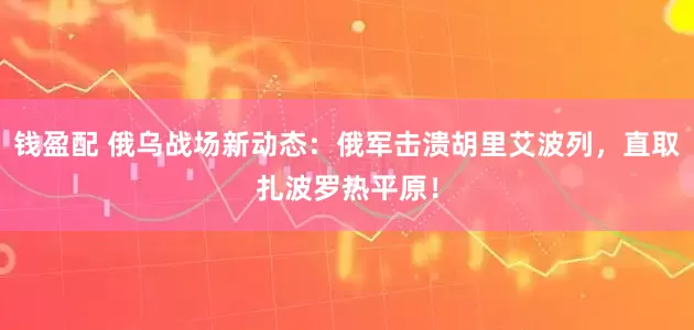 钱盈配 俄乌战场新动态：俄军击溃胡里艾波列，直取扎波罗热平原！