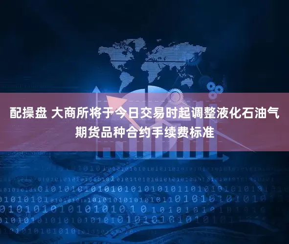 配操盘 大商所将于今日交易时起调整液化石油气期货品种合约手续费标准