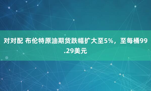 对对配 布伦特原油期货跌幅扩大至5%，至每桶99.29美元