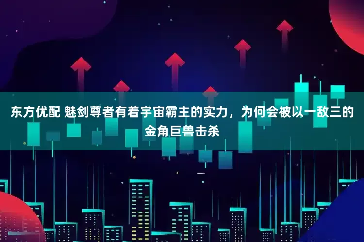 东方优配 魅剑尊者有着宇宙霸主的实力,为何会被以一敌三的金角巨兽击杀
